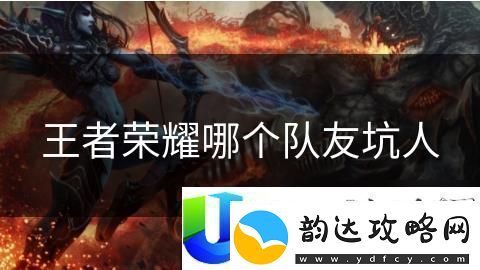 王者荣耀最坑队友英雄分析:哪些英雄常常拖后腿