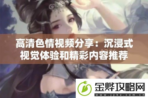 高清色情视频分享:沉浸式视觉体验和精彩内容推荐