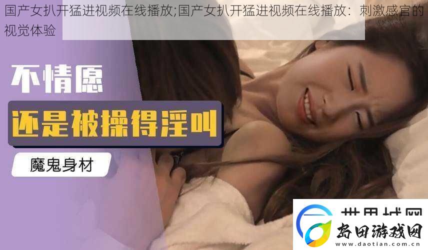 国产女扒开猛进视频在线播放;国产女扒开猛进视频在线播放:刺激感官的视觉体验